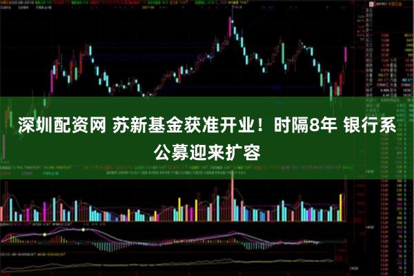 深圳配资网 苏新基金获准开业！时隔8年 银行系公募迎来扩容