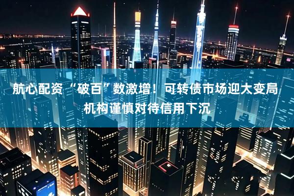 航心配资 “破百”数激增！可转债市场迎大变局 机构谨慎对待信用下沉