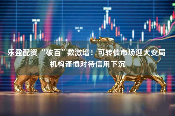 乐盈配资 “破百”数激增！可转债市场迎大变局 机构谨慎对待信用下沉
