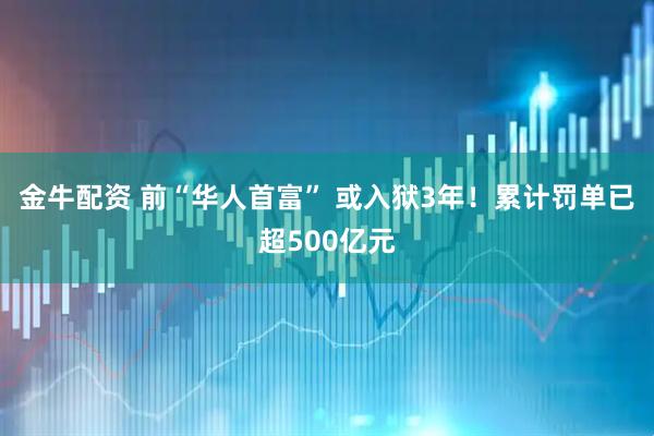 金牛配资 前“华人首富” 或入狱3年！累计罚单已超500亿元