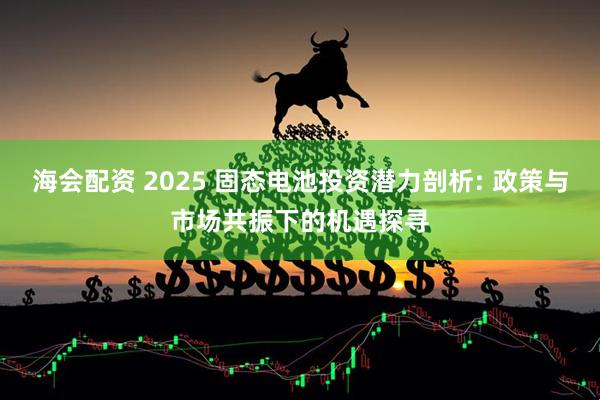 海会配资 2025 固态电池投资潜力剖析: 政策与市场共振下的机遇探寻