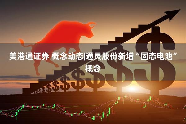美港通证券 概念动态|通灵股份新增“固态电池”概念