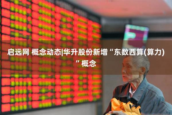 启远网 概念动态|华升股份新增“东数西算(算力)”概念