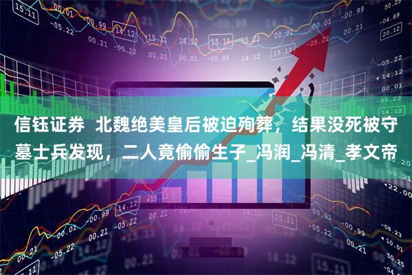 信钰证券  北魏绝美皇后被迫殉葬，结果没死被守墓士兵发现，二人竟偷偷生子_冯润_冯清_孝文帝