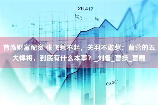 首泓财富配资 张飞惹不起，关羽不敢惹：曹营的五大悍将，到底有什么本事？_刘备_曹操_曹魏