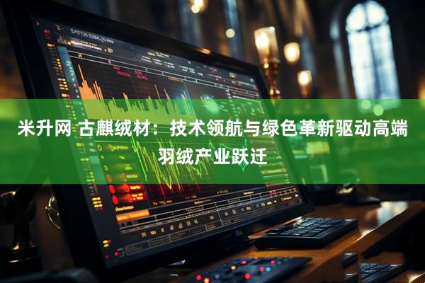 米升网 古麒绒材：技术领航与绿色革新驱动高端羽绒产业跃迁