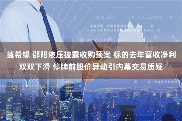 捷希缘 邵阳液压披露收购预案 标的去年营收净利双双下滑 停牌前股价异动引内幕交易质疑