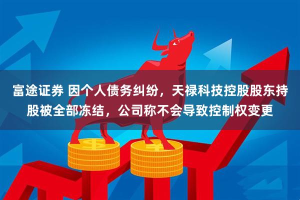 富途证券 因个人债务纠纷，天禄科技控股股东持股被全部冻结，公司称不会导致控制权变更