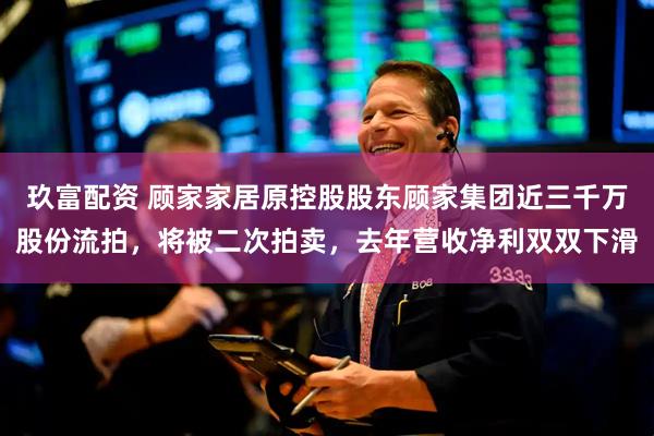 玖富配资 顾家家居原控股股东顾家集团近三千万股份流拍，将被二次拍卖，去年营收净利双双下滑