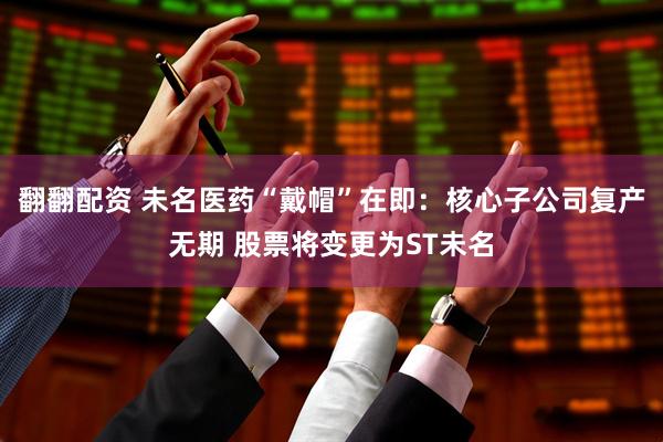 翻翻配资 未名医药“戴帽”在即：核心子公司复产无期 股票将变更为ST未名
