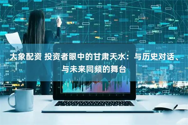 大象配资 投资者眼中的甘肃天水：与历史对话、与未来同频的舞台