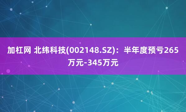 加杠网 北纬科技(002148.SZ)：半年度预亏265万元-345万元