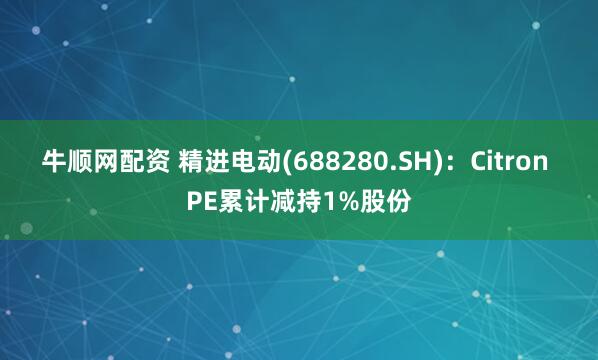 牛顺网配资 精进电动(688280.SH)：Citron PE累计减持1%股份