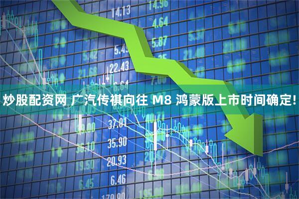 炒股配资网 广汽传祺向往 M8 鸿蒙版上市时间确定!