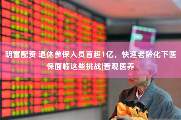 明富配资 退休参保人员首超1亿，快速老龄化下医保面临这些挑战|晋观医养
