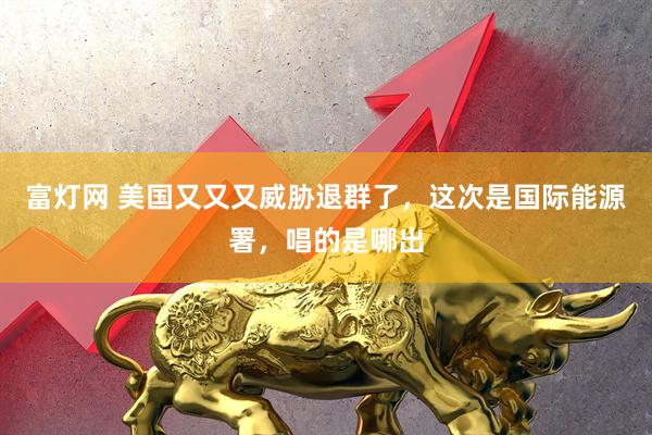 富灯网 美国又又又威胁退群了，这次是国际能源署，唱的是哪出