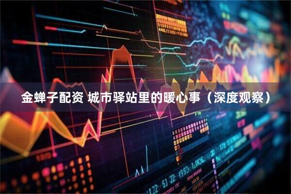 金蝉子配资 城市驿站里的暖心事（深度观察）
