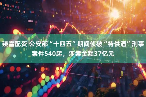 臻富配资 公安部“十四五”期间侦破“特供酒”刑事案件540起，涉案金额37亿元