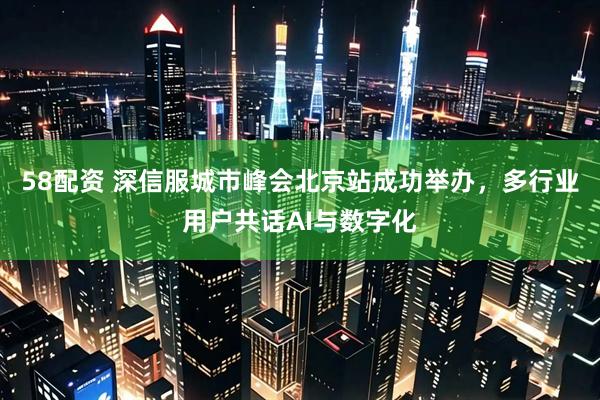 58配资 深信服城市峰会北京站成功举办，多行业用户共话AI与数字化