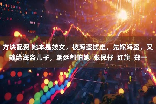 方块配资 她本是妓女，被海盗掳走，先嫁海盗，又嫁给海盗儿子，朝廷都怕她_张保仔_红旗_郑一