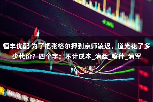 恒丰优配 为了把张格尔押到京师凌迟，道光花了多少代价？四个字：不计成本_清廷_喀什_清军