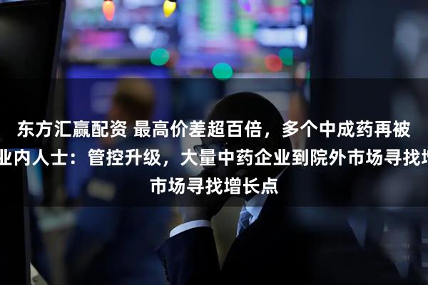 东方汇赢配资 最高价差超百倍，多个中成药再被点名 业内人士：管控升级，大量中药企业到院外市场寻找增长点