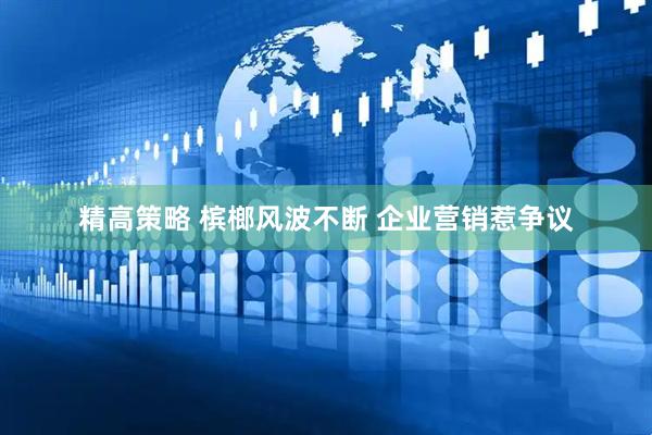 精高策略 槟榔风波不断 企业营销惹争议