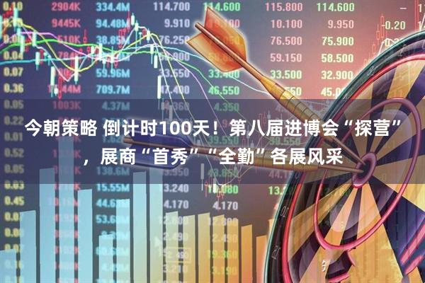 今朝策略 倒计时100天！第八届进博会“探营”，展商“首秀”“全勤”各展风采