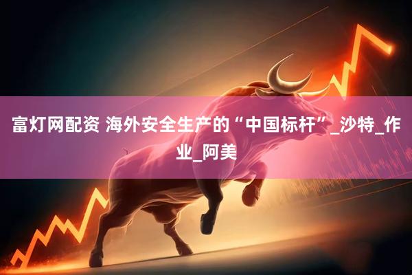 富灯网配资 海外安全生产的“中国标杆”_沙特_作业_阿美