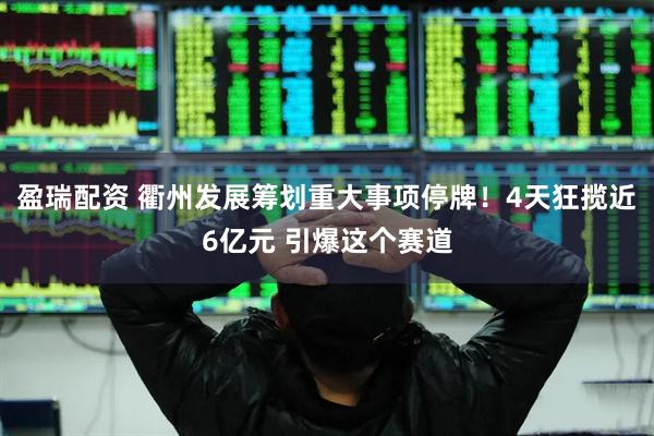 盈瑞配资 衢州发展筹划重大事项停牌！4天狂揽近6亿元 引爆这个赛道