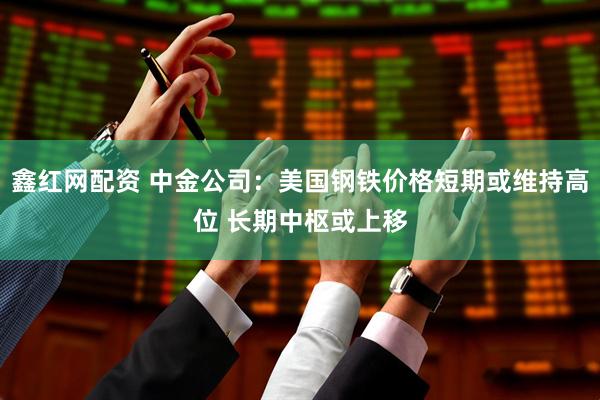 鑫红网配资 中金公司：美国钢铁价格短期或维持高位 长期中枢或上移
