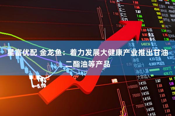 星富优配 金龙鱼：着力发展大健康产业推出甘油二酯油等产品