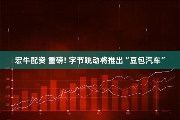 宏牛配资 重磅! 字节跳动将推出“豆包汽车”