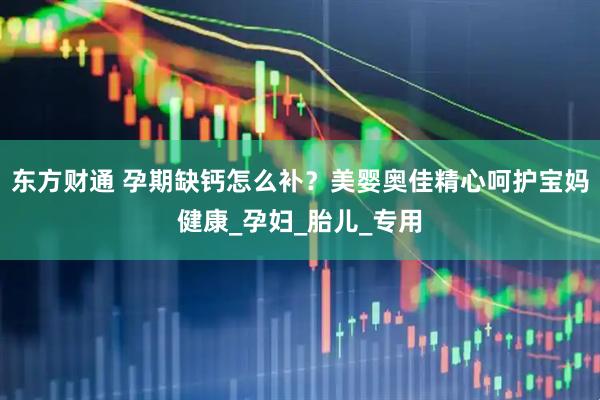 东方财通 孕期缺钙怎么补？美婴奥佳精心呵护宝妈健康_孕妇_胎儿_专用