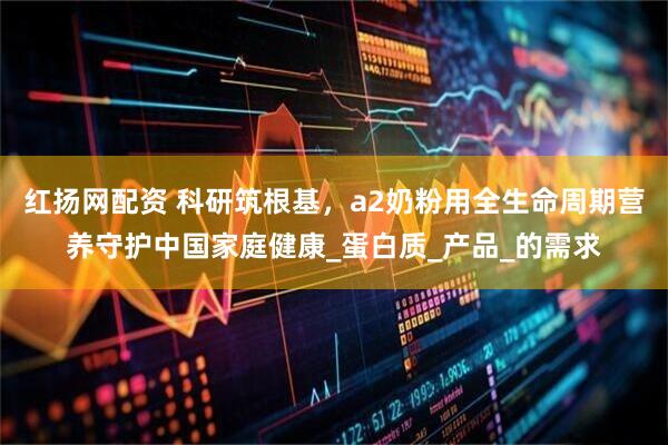 红扬网配资 科研筑根基，a2奶粉用全生命周期营养守护中国家庭健康_蛋白质_产品_的需求