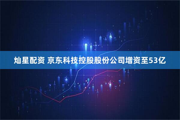 灿星配资 京东科技控股股份公司增资至53亿