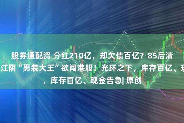 股券通配资 分红210亿,却欠债百亿?85后清华二代掌舵,江阴“男装大王”欲闯港股!光环之下,库存百亿、现金告急| 原创