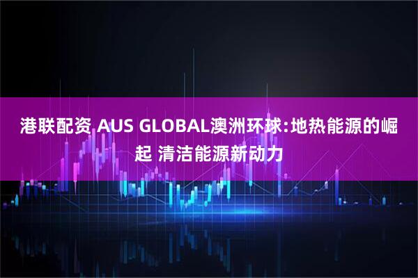 港联配资 AUS GLOBAL澳洲环球:地热能源的崛起 清洁能源新动力