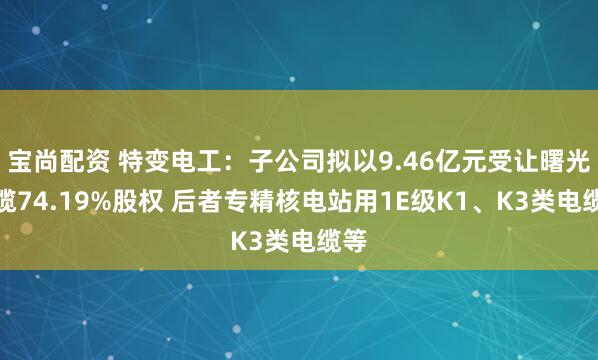 宝尚配资 特变电工:子公司拟以9.46亿元受让曙光电缆74.19%股权 后者专精核电站用1E级K1、K3类电缆等