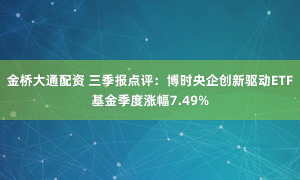 金桥大通配资 三季报点评:博时央企创新驱动ETF基金季度涨幅7.49%