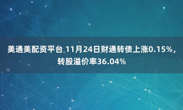 美通美配资平台 11月24日财通转债上涨0.15%，转股溢价率36.04%