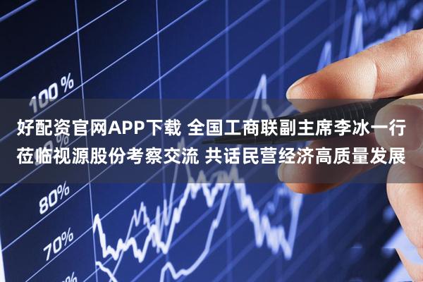 好配资官网APP下载 全国工商联副主席李冰一行莅临视源股份考察交流 共话民营经济高质量发展