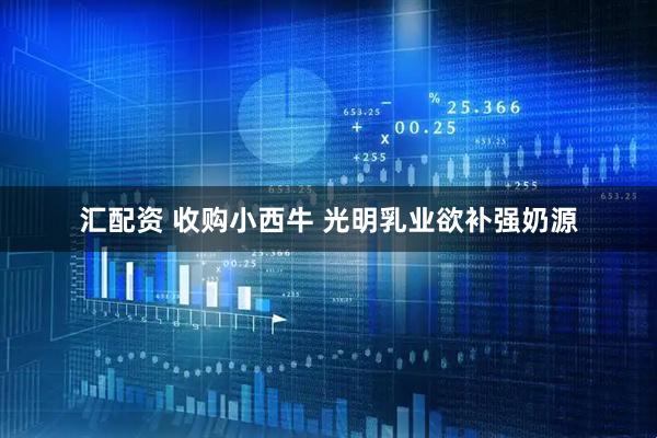 汇配资 收购小西牛 光明乳业欲补强奶源