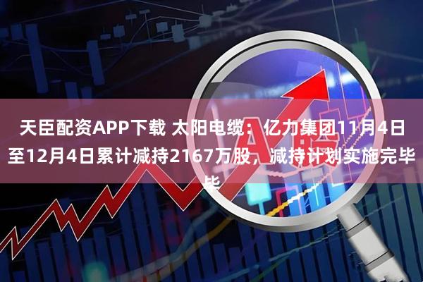 天臣配资APP下载 太阳电缆：亿力集团11月4日至12月4日累计减持2167万股，减持计划实施完毕