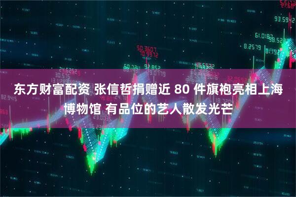东方财富配资 张信哲捐赠近 80 件旗袍亮相上海博物馆 有品位的艺人散发光芒