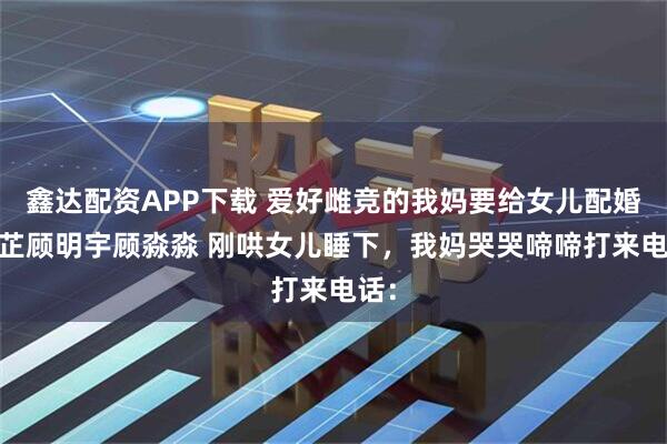 鑫达配资APP下载 爱好雌竞的我妈要给女儿配婚 苏芷顾明宇顾淼淼 刚哄女儿睡下，我妈哭哭啼啼打来电话：