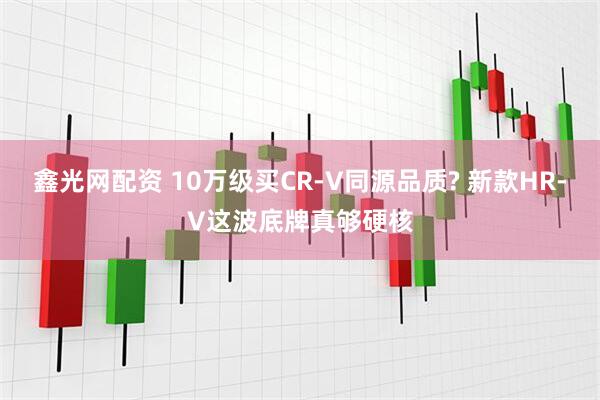 鑫光网配资 10万级买CR-V同源品质? 新款HR-V这波底牌真够硬核