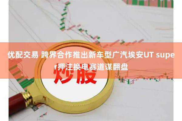 优配交易 跨界合作推出新车型广汽埃安UT super押注换电赛道谋翻盘